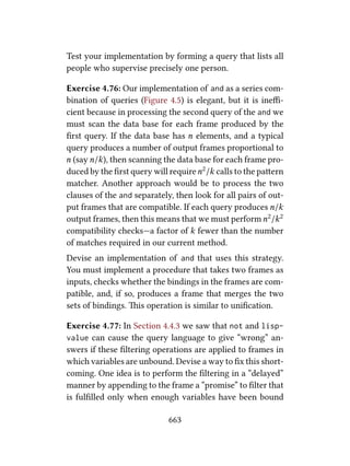 Test your implementation by forming a query that lists all
people who supervise precisely one person.
Exercise 4.76: Our implementation of and as a series com-
bination of queries (Figure 4.5) is elegant, but it is ineﬃ-
cient because in processing the second query of the and we
must scan the data base for each frame produced by the
ﬁrst query. If the data base has n elements, and a typical
query produces a number of output frames proportional to
n (sayn/k), then scanning the data base for each frame pro-
duced by the ﬁrst query will requiren2/k calls to the paern
matcher. Another approach would be to process the two
clauses of the and separately, then look for all pairs of out-
put frames that are compatible. If each query produces n/k
output frames, then this means that we must performn2/k2
compatibility checks—a factor of k fewer than the number
of matches required in our current method.
Devise an implementation of and that uses this strategy.
You must implement a procedure that takes two frames as
inputs, checks whether the bindings in the frames are com-
patible, and, if so, produces a frame that merges the two
sets of bindings. is operation is similar to uniﬁcation.
Exercise 4.77: In Section 4.4.3 we saw that not and lisp-
value can cause the query language to give “wrong” an-
swers if these ﬁltering operations are applied to frames in
which variables are unbound. Devise a way to ﬁx this short-
coming. One idea is to perform the ﬁltering in a “delayed”
manner by appending to the frame a “promise” to ﬁlter that
is fulﬁlled only when enough variables have been bound
663
 