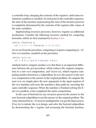 a controller loop, changing the contents of the registers, until some ter-
mination condition is satisﬁed. At each point in the controller sequence,
the state of the machine (representing the state of the iterative process)
is completely determined by the contents of the registers (the values of
the state variables).
Implementing recursive processes, however, requires an additional
mechanism. Consider the following recursive method for computing
factorials, which we ﬁrst examined in Section 1.2.1:
(define (factorial n)
(if (= n 1) 1 (* (factorial (- n 1)) n)))
As we see from the procedure, computingn! requires computing (n−1)!.
Our  machine, modeled on the procedure
(define (gcd a b)
(if (= b 0) a (gcd b (remainder a b))))
similarly had to compute another . But there is an important diﬀer-
ence between the gcd procedure, which reduces the original computa-
tion to a new  computation, and factorial, which requires com-
puting another factorial as a subproblem. In , the answer to the new
 computation is the answer to the original problem. To compute the
next , we simply place the new arguments in the input registers of
the  machine and reuse the machine’s data paths by executing the
same controller sequence. When the machine is ﬁnished solving the ﬁ-
nal  problem, it has completed the entire computation.
In the case of factorial (or any recursive process) the answer to the
new factorial subproblem is not the answer to the original problem. e
value obtained for (n−1)! must be multiplied byn to get the ﬁnal answer.
If we try to imitate the  design, and solve the factorial subproblem
by decrementing the n register and rerunning the factorial machine,
687
 