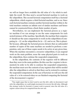 we will no longer have available the old value of n by which to mul-
tiply the result. We thus need a second factorial machine to work on
the subproblem. is second factorial computation itself has a factorial
subproblem, which requires a third factorial machine, and so on. Since
each factorial machine contains another factorial machine within it, the
total machine contains an inﬁnite nest of similar machines and hence
cannot be constructed from a ﬁxed, ﬁnite number of parts.
Nevertheless, we can implement the factorial process as a regis-
ter machine if we can arrange to use the same components for each
nested instance of the machine. Speciﬁcally, the machine that computes
n! should use the same components to work on the subproblem of com-
puting (n − 1)!, on the subproblem for (n − 2)!, and so on. is is plausi-
ble because, although the factorial process dictates that an unbounded
number of copies of the same machine are needed to perform a com-
putation, only one of these copies needs to be active at any given time.
When the machine encounters a recursive subproblem, it can suspend
work on the main problem, reuse the same physical parts to work on
the subproblem, then continue the suspended computation.
In the subproblem, the contents of the registers will be diﬀerent
than they were in the main problem. (In this case the n register is decre-
mented.) In order to be able to continue the suspended computation,
the machine must save the contents of any registers that will be needed
aer the subproblem is solved so that these can be restored to continue
the suspended computation. In the case of factorial, we will save the old
value of n, to be restored when we are ﬁnished computing the factorial
of the decremented n register.2
2
One might argue that we don’t need to save the old n; aer we decrement it and
solve the subproblem, we could simply increment it to recover the old value. Although
this strategy works for factorial, it cannot work in general, since the old value of a
register cannot always be computed from the new one.
688
 