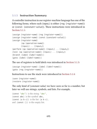 5.1.5 Instruction Summary
A controller instruction in our register-machine language has one of the
following forms, where each ⟨inputi ⟩ is either (reg ⟨register-name⟩)
or (const ⟨constant-value⟩). ese instructions were introduced in
Section 5.1.1:
(assign ⟨register-name⟩ (reg ⟨register-name⟩))
(assign ⟨register-name⟩ (const ⟨constant-value⟩))
(assign ⟨register-name⟩
(op ⟨operation-name⟩)
⟨input1⟩ . . . ⟨inputn⟩)
(perform (op ⟨operation-name⟩) ⟨input1⟩ . . . ⟨inputn⟩)
(test (op ⟨operation-name⟩) ⟨input1⟩ . . . ⟨inputn⟩)
(branch (label ⟨label-name⟩))
(goto (label ⟨label-name⟩))
e use of registers to hold labels was introduced in Section 5.1.3:
(assign ⟨register-name⟩ (label ⟨label-name⟩))
(goto (reg ⟨register-name⟩))
Instructions to use the stack were introduced in Section 5.1.4:
(save ⟨register-name⟩)
(restore ⟨register-name⟩)
e only kind of ⟨constant-value⟩ we have seen so far is a number, but
later we will use strings, symbols, and lists. For example,
(const "abc") is the string "abc",
(const abc) is the symbol abc,
(const (a b c)) is the list (a b c),
and (const ()) is the empty list.
695
 