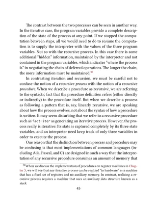 e contrast between the two processes can be seen in another way.
In the iterative case, the program variables provide a complete descrip-
tion of the state of the process at any point. If we stopped the compu-
tation between steps, all we would need to do to resume the computa-
tion is to supply the interpreter with the values of the three program
variables. Not so with the recursive process. In this case there is some
additional “hidden” information, maintained by the interpreter and not
contained in the program variables, which indicates “where the process
is” in negotiating the chain of deferred operations. e longer the chain,
the more information must be maintained.30
In contrasting iteration and recursion, we must be careful not to
confuse the notion of a recursive process with the notion of a recursive
procedure. When we describe a procedure as recursive, we are referring
to the syntactic fact that the procedure deﬁnition refers (either directly
or indirectly) to the procedure itself. But when we describe a process
as following a paern that is, say, linearly recursive, we are speaking
about how the process evolves, not about the syntax of how a procedure
is wrien. It may seem disturbing that we refer to a recursive procedure
such as fact-iter as generating an iterative process. However, the pro-
cess really is iterative: Its state is captured completely by its three state
variables, and an interpreter need keep track of only three variables in
order to execute the process.
One reason that the distinction between process and procedure may
be confusing is that most implementations of common languages (in-
cluding Ada, Pascal, and C) are designed in such a way that the interpre-
tation of any recursive procedure consumes an amount of memory that
30When we discuss the implementation of procedures on register machines in Chap-
ter 5, we will see that any iterative process can be realized “in hardware” as a machine
that has a ﬁxed set of registers and no auxiliary memory. In contrast, realizing a re-
cursive process requires a machine that uses an auxiliary data structure known as a
stack.
45
 
