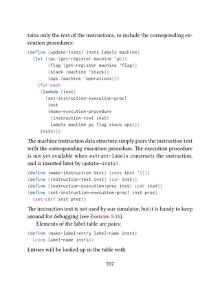 tains only the text of the instructions, to include the corresponding ex-
ecution procedures:
(define (update-insts! insts labels machine)
(let ((pc (get-register machine 'pc))
(flag (get-register machine 'flag))
(stack (machine 'stack))
(ops (machine 'operations)))
(for-each
(lambda (inst)
(set-instruction-execution-proc!
inst
(make-execution-procedure
(instruction-text inst)
labels machine pc flag stack ops)))
insts)))
e machine instruction data structure simply pairs the instruction text
with the corresponding execution procedure. e execution procedure
is not yet available when extract-labels constructs the instruction,
and is inserted later by update-insts!.
(define (make-instruction text) (cons text '()))
(define (instruction-text inst) (car inst))
(define (instruction-execution-proc inst) (cdr inst))
(define (set-instruction-execution-proc! inst proc)
(set-cdr! inst proc))
e instruction text is not used by our simulator, but it is handy to keep
around for debugging (see Exercise 5.16).
Elements of the label table are pairs:
(define (make-label-entry label-name insts)
(cons label-name insts))
Entries will be looked up in the table with
707
 