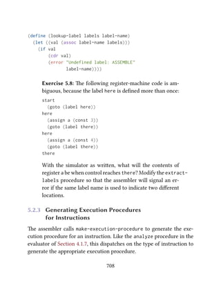 (define (lookup-label labels label-name)
(let ((val (assoc label-name labels)))
(if val
(cdr val)
(error "Undefined label: ASSEMBLE"
label-name))))
Exercise 5.8: e following register-machine code is am-
biguous, because the label here is deﬁned more than once:
start
(goto (label here))
here
(assign a (const 3))
(goto (label there))
here
(assign a (const 4))
(goto (label there))
there
With the simulator as wrien, what will the contents of
register a be when control reaches there? Modify the extract-
labels procedure so that the assembler will signal an er-
ror if the same label name is used to indicate two diﬀerent
locations.
5.2.3 Generating Execution Procedures
for Instructions
e assembler calls make-execution-procedure to generate the exe-
cution procedure for an instruction. Like the analyze procedure in the
evaluator of Section 4.1.7, this dispatches on the type of instruction to
generate the appropriate execution procedure.
708
 