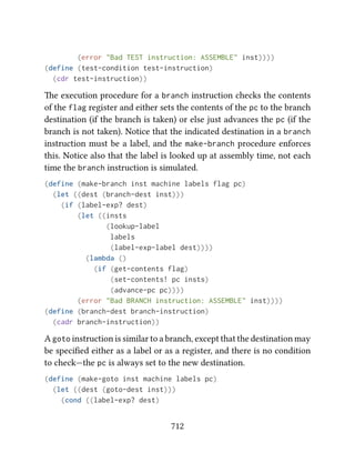 (error "Bad TEST instruction: ASSEMBLE" inst))))
(define (test-condition test-instruction)
(cdr test-instruction))
e execution procedure for a branch instruction checks the contents
of the flag register and either sets the contents of the pc to the branch
destination (if the branch is taken) or else just advances the pc (if the
branch is not taken). Notice that the indicated destination in a branch
instruction must be a label, and the make-branch procedure enforces
this. Notice also that the label is looked up at assembly time, not each
time the branch instruction is simulated.
(define (make-branch inst machine labels flag pc)
(let ((dest (branch-dest inst)))
(if (label-exp? dest)
(let ((insts
(lookup-label
labels
(label-exp-label dest))))
(lambda ()
(if (get-contents flag)
(set-contents! pc insts)
(advance-pc pc))))
(error "Bad BRANCH instruction: ASSEMBLE" inst))))
(define (branch-dest branch-instruction)
(cadr branch-instruction))
A goto instruction is similar to a branch, except that the destination may
be speciﬁed either as a label or as a register, and there is no condition
to check—the pc is always set to the new destination.
(define (make-goto inst machine labels pc)
(let ((dest (goto-dest inst)))
(cond ((label-exp? dest)
712
 