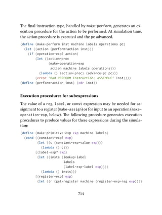 e ﬁnal instruction type, handled by make-perform, generates an ex-
ecution procedure for the action to be performed. At simulation time,
the action procedure is executed and the pc advanced.
(define (make-perform inst machine labels operations pc)
(let ((action (perform-action inst)))
(if (operation-exp? action)
(let ((action-proc
(make-operation-exp
action machine labels operations)))
(lambda () (action-proc) (advance-pc pc)))
(error "Bad PERFORM instruction: ASSEMBLE" inst))))
(define (perform-action inst) (cdr inst))
Execution procedures for subexpressions
e value of a reg, label, or const expression may be needed for as-
signment to a register (make-assign) or for input to an operation (make-
operation-exp, below). e following procedure generates execution
procedures to produce values for these expressions during the simula-
tion:
(define (make-primitive-exp exp machine labels)
(cond ((constant-exp? exp)
(let ((c (constant-exp-value exp)))
(lambda () c)))
((label-exp? exp)
(let ((insts (lookup-label
labels
(label-exp-label exp))))
(lambda () insts)))
((register-exp? exp)
(let ((r (get-register machine (register-exp-reg exp))))
714
 