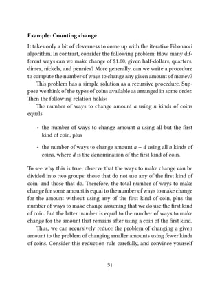 Example: Counting change
It takes only a bit of cleverness to come up with the iterative Fibonacci
algorithm. In contrast, consider the following problem: How many dif-
ferent ways can we make change of $1.00, given half-dollars, quarters,
dimes, nickels, and pennies? More generally, can we write a procedure
to compute the number of ways to change any given amount of money?
is problem has a simple solution as a recursive procedure. Sup-
pose we think of the types of coins available as arranged in some order.
en the following relation holds:
e number of ways to change amount a using n kinds of coins
equals
• the number of ways to change amount a using all but the ﬁrst
kind of coin, plus
• the number of ways to change amount a − d using all n kinds of
coins, where d is the denomination of the ﬁrst kind of coin.
To see why this is true, observe that the ways to make change can be
divided into two groups: those that do not use any of the ﬁrst kind of
coin, and those that do. erefore, the total number of ways to make
change for some amount is equal to the number of ways to make change
for the amount without using any of the ﬁrst kind of coin, plus the
number of ways to make change assuming that we do use the ﬁrst kind
of coin. But the laer number is equal to the number of ways to make
change for the amount that remains aer using a coin of the ﬁrst kind.
us, we can recursively reduce the problem of changing a given
amount to the problem of changing smaller amounts using fewer kinds
of coins. Consider this reduction rule carefully, and convince yourself
51
 