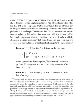 (count-change 100)
292
count-change generates a tree-recursive process with redundancies sim-
ilar to those in our ﬁrst implementation of fib. (It will take quite a while
for that 292 to be computed.) On the other hand, it is not obvious how
to design a beer algorithm for computing the result, and we leave this
problem as a challenge. e observation that a tree-recursive process
may be highly ineﬃcient but oen easy to specify and understand has
led people to propose that one could get the best of both worlds by
designing a “smart compiler” that could transform tree-recursive pro-
cedures into more eﬃcient procedures that compute the same result.34
Exercise 1.11: A function f is deﬁned by the rule that
f (n) =







n if n < 3,
f (n − 1) + 2f (n − 2) + 3f (n − 3) if n ≥ 3.
Write a procedure that computes f by means of a recursive
process. Write a procedure that computes f by means of an
iterative process.
Exercise 1.12: e following paern of numbers is called
Pascal’s triangle.
34One approach to coping with redundant computations is to arrange maers so
that we automatically construct a table of values as they are computed. Each time we
are asked to apply the procedure to some argument, we ﬁrst look to see if the value
is already stored in the table, in which case we avoid performing the redundant com-
putation. is strategy, known as tabulation or memoization, can be implemented in a
straightforward way. Tabulation can sometimes be used to transform processes that
require an exponential number of steps (such as count-change) into processes whose
space and time requirements grow linearly with the input. See Exercise 3.27.
53
 