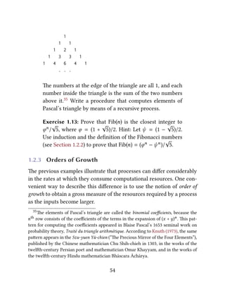 1
1 1
1 2 1
1 3 3 1
1 4 6 4 1
. . .
e numbers at the edge of the triangle are all 1, and each
number inside the triangle is the sum of the two numbers
above it.35 Write a procedure that computes elements of
Pascal’s triangle by means of a recursive process.
Exercise 1.13: Prove that Fib(n) is the closest integer to
ϕn/
√
5, where ϕ = (1 +
√
5)/2. Hint: Let ψ = (1 −
√
5)/2.
Use induction and the deﬁnition of the Fibonacci numbers
(see Section 1.2.2) to prove that Fib(n) = (ϕn − ψn)/
√
5.
1.2.3 Orders of Growth
e previous examples illustrate that processes can diﬀer considerably
in the rates at which they consume computational resources. One con-
venient way to describe this diﬀerence is to use the notion of order of
growth to obtain a gross measure of the resources required by a process
as the inputs become larger.
35e elements of Pascal’s triangle are called the binomial coeﬃcients, because the
nth row consists of the coeﬃcients of the terms in the expansion of (x + y)n. is pat-
tern for computing the coeﬃcients appeared in Blaise Pascal’s 1653 seminal work on
probability theory, Traité du triangle arithmétique. According to Knuth (1973), the same
paern appears in the Szu-yuen Yü-chien (“e Precious Mirror of the Four Elements”),
published by the Chinese mathematician Chu Shih-chieh in 1303, in the works of the
twelh-century Persian poet and mathematician Omar Khayyam, and in the works of
the twelh-century Hindu mathematician Bháscara Áchárya.
54
 