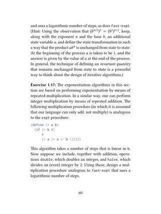 and uses a logarithmic number of steps, as does fast-expt.
(Hint: Using the observation that (bn/2)2 = (b2)n/2, keep,
along with the exponent n and the base b, an additional
state variable a, and deﬁne the state transformation in such
a way that the product abn is unchanged from state to state.
At the beginning of the process a is taken to be 1, and the
answer is given by the value of a at the end of the process.
In general, the technique of deﬁning an invariant quantity
that remains unchanged from state to state is a powerful
way to think about the design of iterative algorithms.)
Exercise 1.17: e exponentiation algorithms in this sec-
tion are based on performing exponentiation by means of
repeated multiplication. In a similar way, one can perform
integer multiplication by means of repeated addition. e
following multiplication procedure (in which it is assumed
that our language can only add, not multiply) is analogous
to the expt procedure:
(define (* a b)
(if (= b 0)
0
(+ a (* a (- b 1)))))
is algorithm takes a number of steps that is linear in b.
Now suppose we include, together with addition, opera-
tions double, which doubles an integer, and halve, which
divides an (even) integer by 2. Using these, design a mul-
tiplication procedure analogous to fast-expt that uses a
logarithmic number of steps.
60
 