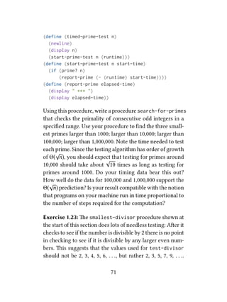 (define (timed-prime-test n)
(newline)
(display n)
(start-prime-test n (runtime)))
(define (start-prime-test n start-time)
(if (prime? n)
(report-prime (- (runtime) start-time))))
(define (report-prime elapsed-time)
(display " *** ")
(display elapsed-time))
Using this procedure, write a procedure search-for-primes
that checks the primality of consecutive odd integers in a
speciﬁed range. Use your procedure to ﬁnd the three small-
est primes larger than 1000; larger than 10,000; larger than
100,000; larger than 1,000,000. Note the time needed to test
each prime. Since the testing algorithm has order of growth
of Θ(
√
n), you should expect that testing for primes around
10,000 should take about
√
10 times as long as testing for
primes around 1000. Do your timing data bear this out?
How well do the data for 100,000 and 1,000,000 support the
Θ(
√
n) prediction? Is your result compatible with the notion
that programs on your machine run in time proportional to
the number of steps required for the computation?
Exercise 1.23: e smallest-divisor procedure shown at
the start of this section does lots of needless testing: Aer it
checks to see if the number is divisible by 2 there is no point
in checking to see if it is divisible by any larger even num-
bers. is suggests that the values used for test-divisor
should not be 2, 3, 4, 5, 6, . . ., but rather 2, 3, 5, 7, 9, . . ..
71
 