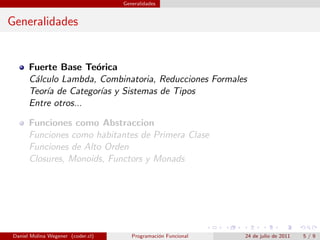 Generalidades


Generalidades


      Fuerte Base Te´rica
                     o
      C´lculo Lambda, Combinatoria, Reducciones Formales
       a
      Teor´ de Categor´ y Sistemas de Tipos
          ıa          ıas
      Entre otros...

      Funciones como Abstraccion
      Funciones como habitantes de Primera Clase
      Funciones de Alto Orden
      Closures, Monoids, Functors y Monads




Daniel Molina Wegener (coder.cl)      Programaci´n Funcional
                                                o              24 de julio de 2011   5/9
 