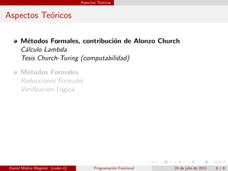 Aspectos Te´ricos
                                              o


Aspectos Te´ricos
           o

      M´todos Formales, contribuci´n de Alonzo Church
        e                           o
      C´lculo Lambda
       a
      Tesis Church-Turing (computabilidad)

      M´todos Formales
        e
      Reducciones Formales
      Veriﬁcaci´n L´gica
               o o




Daniel Molina Wegener (coder.cl)          Programaci´n Funcional
                                                    o              24 de julio de 2011   6/9
 