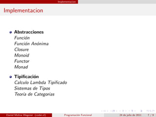 Implementacion


Implementacion


      Abstracciones
      Funci´n
           o
      Funci´n An´nima
           o    o
      Closure
      Monoid
      Functor
      Monad

      Tipiﬁcaci´n
               o
      Calculo Lambda Tipiﬁcado
      Sistemas de Tipos
      Teor´ de Categorias
           ıa



Daniel Molina Wegener (coder.cl)        Programaci´n Funcional
                                                  o              24 de julio de 2011   7/9
 