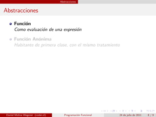 Abstracciones


Abstracciones

      Funci´n
           o
      Como evaluaci´n de una expresi´n
                   o                o

      Funci´n An´nima
           o      o
      Habitante de primera clase, con el mismo tratamiento




Daniel Molina Wegener (coder.cl)      Programaci´n Funcional
                                                o              24 de julio de 2011   8/9
 