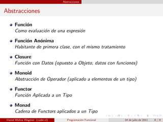 Abstracciones


Abstracciones

      Funci´n
           o
      Como evaluaci´n de una expresi´n
                   o                o

      Funci´n An´nima
           o      o
      Habitante de primera clase, con el mismo tratamiento

      Closure
      Funci´n con Datos (opuesto a Objeto, datos con funciones)
           o

      Monoid
      Abstracci´n de Operador (aplicado a elementos de un tipo)
               o

      Functor
      Funci´n Aplicada a un Tipo
           o

      Monad
      Cadena de Functors aplicados a un Tipo
Daniel Molina Wegener (coder.cl)      Programaci´n Funcional
                                                o              24 de julio de 2011   8/9
 