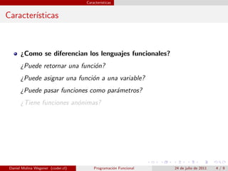 Caracter´
                                            ısticas


Caracter´
        ısticas



       ¿Como se diferencian los lenguajes funcionales?
       ¿Puede retornar una funci´n?
                                o
       ¿Puede asignar una funci´n a una variable?
                               o
       ¿Puede pasar funciones como par´metros?
                                      a
       ¿Tiene funciones an´nimas?
                          o




 Daniel Molina Wegener (coder.cl)       Programaci´n Funcional
                                                  o              24 de julio de 2011   4/9
 