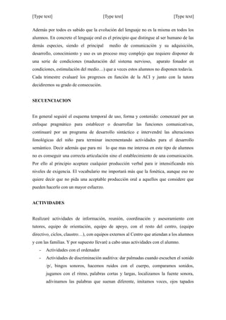 [Type text] [Type text] [Type text]
Además por todos es sabido que la evolución del lenguaje no es la misma en todos los
alumnos. En concreto el lenguaje oral es el principio que distingue al ser humano de las
demás especies, siendo el principal medio de comunicación y su adquisición,
desarrollo, conocimiento y uso es un proceso muy complejo que requiere disponer de
una serie de condiciones (maduración del sistema nervioso, aparato fonador en
condiciones, estimulación del medio…) que a veces estos alumnos no disponen todavía.
Cada trimestre evaluaré los progresos en función de la ACI y junto con la tutora
decidiremos su grado de consecución.
SECUENCIACION
En general seguiré el esquema temporal de uso, forma y contenido: comenzaré por un
enfoque pragmático para establecer o desarrollar las funciones comunicativas,
continuaré por un programa de desarrollo sintáctico e intervendré las alteraciones
fonológicas del niño para terminar incrementando actividades para el desarrollo
semántico. Decir además que para mi lo que mas me interesa en este tipo de alumnos
no es conseguir una correcta articulación sino el establecimiento de una comunicación.
Por ello al principio aceptare cualquier producción verbal para ir intensificando mis
niveles de exigencia. El vocabulario me importará más que la fonética, aunque eso no
quiere decir que no pida una aceptable producción oral a aquellos que considere que
pueden hacerlo con un mayor esfuerzo.
ACTIVIDADES
Realizaré actividades de información, reunión, coordinación y asesoramiento con
tutores, equipo de orientación, equipo de apoyo, con el resto del centro, (equipo
directivo, ciclos, claustro…), con equipos externos al Centro que atiendan a los alumnos
y con las familias. Y por supuesto llevaré a cabo unas actividades con el alumno.
- Actividades con el ordenador
- Actividades de discriminación auditiva: dar palmadas cuando escuchen el sonido
/p/, bingos sonoros, hacemos ruidos con el cuerpo, comparamos sonidos,
jugamos con el ritmo, palabras cortas y largas, localizamos la fuente sonora,
adivinamos las palabras que suenan diferente, imitamos voces, ojos tapados
 
