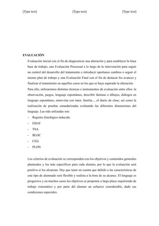 [Type text] [Type text] [Type text]
EVALUACIÓN
Evaluación inicial con el fin de diagnosticar una alteración y para establecer la línea
base de trabajo, una Evaluación Procesual a lo largo de la intervención para seguir
un control del desarrollo del tratamiento e introducir oportunos cambios o seguir el
mismo plan de trabajo y una Evaluación Final con el fin de destacar los avances y
finalizar el tratamiento en aquellos casos en los que se haya superado la alteración.
Para ello, utilizaremos distintas técnicas e instrumentos de evaluación entre ellos: la
observación, juegos, lenguaje espontáneo, describir láminas o dibujos, diálogos en
lenguaje espontáneo, entrevista con tutor, familia..., el diario de clase, así como la
realización de pruebas estandarizadas evaluando las diferentes dimensiones del
lenguaje. Las más utilizadas son:
- Registro fonológico inducido
- EDAF
- TSA
- BLOC
- CEG
- PLON
Los criterios de evaluación se corresponden con los objetivos y contenidos generales
planteados y los más específicos para cada alumno, por lo que la evaluación será
positiva si los alcanzan. Hay que tener en cuenta que debido a las características de
este tipo de alumnado seré flexible y realista a la hora de su alcance. El lenguaje es
progresivo y en muchos casos los objetivos se proponen a largo plazo requiriendo de
trabajo sistemático y por parte del alumno un esfuerzo considerable, dado sus
condiciones especiales.
 