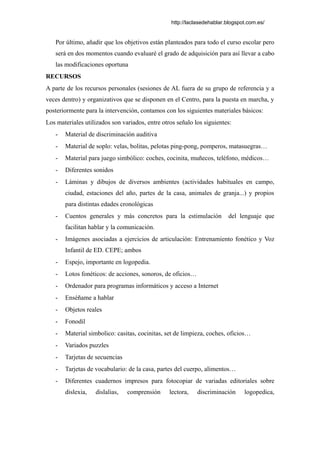 http://laclasedehablar.blogspot.com.es/
Por último, añadir que los objetivos están planteados para todo el curso escolar pero
será en dos momentos cuando evaluaré el grado de adquisición para así llevar a cabo
las modificaciones oportuna
RECURSOS
A parte de los recursos personales (sesiones de AL fuera de su grupo de referencia y a
veces dentro) y organizativos que se disponen en el Centro, para la puesta en marcha, y
posteriormente para la intervención, contamos con los siguientes materiales básicos:
Los materiales utilizados son variados, entre otros señalo los siguientes:
- Material de discriminación auditiva
- Material de soplo: velas, bolitas, pelotas ping-pong, pomperos, matasuegras…
- Material para juego simbólico: coches, cocinita, muñecos, teléfono, médicos…
- Diferentes sonidos
- Láminas y dibujos de diversos ambientes (actividades habituales en campo,
ciudad, estaciones del año, partes de la casa, animales de granja...) y propios
para distintas edades cronológicas
- Cuentos generales y más concretos para la estimulación del lenguaje que
facilitan hablar y la comunicación.
- Imágenes asociadas a ejercicios de articulación: Entrenamiento fonético y Voz
Infantil de ED. CEPE; ambos
- Espejo, importante en logopedia.
- Lotos fonéticos: de acciones, sonoros, de oficios…
- Ordenador para programas informáticos y acceso a Internet
- Enséñame a hablar
- Objetos reales
- Fonodil
- Material simbolico: casitas, cocinitas, set de limpieza, coches, oficios…
- Variados puzzles
- Tarjetas de secuencias
- Tarjetas de vocabulario: de la casa, partes del cuerpo, alimentos…
- Diferentes cuadernos impresos para fotocopiar de variadas editoriales sobre
dislexia, dislalias, comprensión lectora, discriminación logopedica,
 