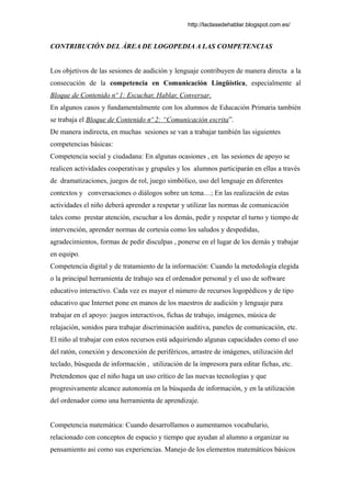http://laclasedehablar.blogspot.com.es/
CONTRIBUCIÓN DEL ÁREA DE LOGOPEDIA A LAS COMPETENCIAS
Los objetivos de las sesiones de audición y lenguaje contribuyen de manera directa a la
consecución de la competencia en Comunicación Lingüística, especialmente al
Bloque de Contenido nº 1: Escuchar, Hablar, Conversar.
En algunos casos y fundamentalmente con los alumnos de Educación Primaria también
se trabaja el Bloque de Contenido nº 2: “Comunicación escrita”.
De manera indirecta, en muchas sesiones se van a trabajar también las siguientes
competencias básicas:
Competencia social y ciudadana: En algunas ocasiones , en las sesiones de apoyo se
realicen actividades cooperativas y grupales y los alumnos participarán en ellas a través
de dramatizaciones, juegos de rol, juego simbólico, uso del lenguaje en diferentes
contextos y conversaciones o diálogos sobre un tema…; En las realización de estas
actividades el niño deberá aprender a respetar y utilizar las normas de comunicación
tales como prestar atención, escuchar a los demás, pedir y respetar el turno y tiempo de
intervención, aprender normas de cortesía como los saludos y despedidas,
agradecimientos, formas de pedir disculpas , ponerse en el lugar de los demás y trabajar
en equipo.
Competencia digital y de tratamiento de la información: Cuando la metodología elegida
o la principal herramienta de trabajo sea el ordenador personal y el uso de software
educativo interactivo. Cada vez es mayor el número de recursos logopédicos y de tipo
educativo que Internet pone en manos de los maestros de audición y lenguaje para
trabajar en el apoyo: juegos interactivos, fichas de trabajo, imágenes, música de
relajación, sonidos para trabajar discriminación auditiva, paneles de comunicación, etc.
El niño al trabajar con estos recursos está adquiriendo algunas capacidades como el uso
del ratón, conexión y desconexión de periféricos, arrastre de imágenes, utilización del
teclado, búsqueda de información , utilización de la impresora para editar fichas, etc.
Pretendemos que el niño haga un uso crítico de las nuevas tecnologías y que
progresivamente alcance autonomía en la búsqueda de información, y en la utilización
del ordenador como una herramienta de aprendizaje.
Competencia matemática: Cuando desarrollamos o aumentamos vocabulario,
relacionado con conceptos de espacio y tiempo que ayudan al alumno a organizar su
pensamiento asi como sus experiencias. Manejo de los elementos matemáticos básicos
 