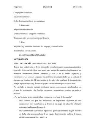 [Type text] [Type text] [Type text]
Complejidad de la frase
Desarrollo sintáctico
Orden de organización de los enunciados
2. Contenido:
Amplitud del vocabulario
Establecimiento de categorías semánticas
Relaciones entre los componentes del discurso
3. Uso:
Adquisición y uso de las funciones del lenguaje y comunicación.
Competencia conversacional
C. CONCIENCIA FONOLOGICA
METODOLOGÍA
Mi INTERVENCIÓN como maestra de AL será doble.
Por un lado será directa, es decir, intervendré con alumnos con necesidades educativas
especiales de forma individual o en pareja para trabajar los aspectos lingüísticos en sus
diferentes dimensiones (forma, contenido y uso) y en el ámbito expresivo y
comprensivo. Las sesiones asignadas irán conforme a sus necesidades y a la cantidad de
alumnos que precisan AL. Mi intervención la llevaré a cabo en el aula de logopedia para
trabajar algunos aspectos y dentro del grupo clase del alumno para reforzar otros.
Por otro lado, la atención indirecta implica un trabajo como asesora o colaboradora con
el resto del profesorado y las familias con pautas y orientaciones precisas que guíen el
proceso
¿Por qué trabajar de forma individual o en pareja en el aula de logopedia?
- Hay alumnos que por sus dificultades tan importantes requieren de unas
adaptaciones muy significativas y dentro de su grupo mi actuación solamente
entorpecería el desarrollo general.
- Hay determinadas actividades especificas que necesariamente exigen recibirse
en dicha aula (praxias delante de un espejo, discriminación auditiva de ruidos,
ejercicios de respiración y soplo…)
 