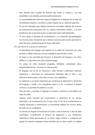 http://laclasedehablar.blogspot.com.es/
- Hay alumnos que el grado de atención que tienen es mínimo y con esta
modalidad y con métodos concretos podré optimizarla.
- Lo recomendado para intervenir aspectos lingüísticos es disponer de un aula con
un ambiente tranquilo y sin ruidos y poder disponer de un material especifico.
- El uso del ordenador para trabajar numerosos contenidos (dibujos del sistemas
de comunicación, programas con voz, cuentos multimedia, fonética…) es muy
beneficioso por lo que este recurso se aprovecha mejor individualmente.
- A veces desde el dictamen de escolarización y la evaluación psicopedagógica
nos marcan como orientación que el alumno necesita como recurso personal AL
fuera del aula y preferentemente de forma individual.
¿Por qué dentro de su grupo de referencia?
- El aprendizaje del lenguaje oral requiere de un grado de interacción con otras
personas y dónde mejor que con sus compañeros para llevarlo a cabo.
- El Juego es una actividad que favorece el desarrollo del lenguaje y los niños
hablan y se relacionan entre ellos mientras juegan.
- Un grupo de niños haciendo preguntas, hablando, comentando ideas,
transmitiendo deseos…favorece la comunicación.
- El lenguaje oral ha de ser funcional y debe llevarse a diferentes contextos
lingüísticos y situaciones de comunicación habituales para el niño y con
diferentes interlocutores, entre otras su aula y sus compañeros.
- La imitación es un factor importante que condiciona la adquisición y desarrollo
del lenguaje y viendo a sus compañeros, tutora y a mi se refuerza el modelo
correcto y se aprenden las palabras y su uso.
- Para prevenir y estimular el lenguaje lo normal es realizar las actividades con
todos los niños
- Algunos niños precisan del conocimiento y utilización de un sistema
aumentativo de comunicación por lo que como el fin de la comunicación es
ampliar situaciones e interlocutores es conveniente trabajar este recurso dentro
del aula con sus compañeros.
- Un alumno ha llegado recientemente al Centro y aún no tiene los 3 años de edad
cronológica. Considerando el proceso de adaptación y sus condiciones
madurativas (edad aproximada de 12 meses según informe y evaluación del
equipo de atención temprana) hemos decidido que la mejor opción es trabajar
 