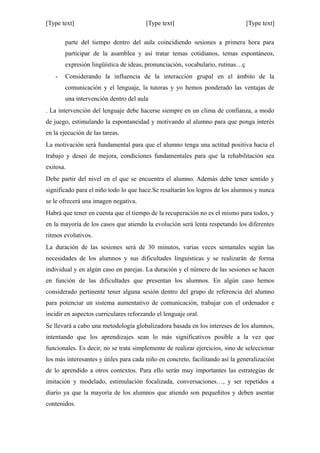 [Type text] [Type text] [Type text]
parte del tiempo dentro del aula coincidiendo sesiones a primera hora para
participar de la asamblea y así tratar temas cotidianos, temas espontáneos,
expresión lingüística de ideas, pronunciación, vocabulario, rutinas…ç
- Considerando la influencia de la interacción grupal en el ámbito de la
comunicación y el lenguaje, la tutoras y yo hemos ponderado las ventajas de
una intervención dentro del aula
. La intervención del lenguaje debe hacerse siempre en un clima de confianza, a modo
de juego, estimulando la espontaneidad y motivando al alumno para que ponga interés
en la ejecución de las tareas.
La motivación será fundamental para que el alumno tenga una actitud positiva hacia el
trabajo y deseo de mejora, condiciones fundamentales para que la rehabilitación sea
exitosa.
Debe partir del nivel en el que se encuentra el alumno. Además debe tener sentido y
significado para el niño todo lo que hace.Se resaltarán los logros de los alumnos y nunca
se le ofrecerá una imagen negativa.
Habrá que tener en cuenta que el tiempo de la recuperación no es el mismo para todos, y
en la mayoría de los casos que atiendo la evolución será lenta respetando los diferentes
ritmos evolutivos.
La duración de las sesiones será de 30 minutos, varias veces semanales según las
necesidades de los alumnos y sus dificultades linguisticas y se realizarán de forma
individual y en algún caso en parejas. La duración y el número de las sesiones se hacen
en función de las dificultades que presentan los alumnos. En algún caso hemos
considerado pertinente tener alguna sesión dentro del grupo de referencia del alumno
para potenciar un sistema aumentativo de comunicación, trabajar con el ordenador e
incidir en aspectos curriculares reforzando el lenguaje oral.
Se llevará a cabo una metodología globalizadora basada en los intereses de los alumnos,
intentando que los aprendizajes sean lo más significativos posible a la vez que
funcionales. Es decir, no se trata simplemente de realizar ejercicios, sino de seleccionar
los más interesantes y útiles para cada niño en concreto, facilitando así la generalización
de lo aprendido a otros contextos. Para ello serán muy importantes las estrategias de
imitación y modelado, estimulación focalizada, conversaciones…, y ser repetidos a
diario ya que la mayoría de los alumnos que atiendo son pequeñitos y deben asentar
contenidos.
 