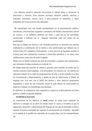 http://laclasedehablar.blogspot.com.es/
Los refuerzos positivos presentes favorecerán el trabajo diario y favorecerá la
motivación y atención. Estos alumnos necesitan refuerzos verbales, afectivos y
materiales (caramelos, cromos, tazos…) para potenciar su autoestima y seguir
trabajando, por lo que serán los más adecuados.
Mi metodología será oral basada principalmente en la discriminación auditiva,
articulación, conversaciones, preguntas, comentarios de láminas, descripciones, lectura
de cuentos... y en definitiva disfrutar con todas y cada una de las actividades
encaminadas a disfrutar con el lenguaje mejorando cada uno dentro de sus
posibilidades.
Para que el trabajo sea efectivo y sus resultados positivos, es necesario una estrecha
colaboración y coordinación con la familia y otros profesionales que trabajan con el
alumno (tutor, PT, cuidadores, fisioterapeuta, y otros servicios de logopedia externas al
Centro); para ello, realizaremos reuniones y entrevistas periódicas y en varios casos
estableceremos como nexo de unión la agenda.
Desde casa, la familia realizará una serie de actividades y seguirán unas orientaciones,
que reforzarán el trabajo realizado en el aula de A.L.
Mi trabajo parte del currículo de infantil y primaria, pero teniendo en cuenta que en
muchas ocasiones estará adaptado a las necesidades. En concreto con los alumnos de
educación infantil, he revisado las programaciones de aula y me he centrado en el área
de Comunicación y Representación, y dentro de ésta he seleccionado el bloque de
lenguaje oral. Con esto, con el DIAC del alumno y otros objetivos propiamente
logopedicos, y partir de una evaluación inicial de cada alumno he seleccionado los
objetivos a trabajar y la metodología más adecuada.
En definitiva, la competencia oral comprensiva y expresiva se debe potenciar de forma
práctica: a hablar se aprende hablando.
TEMPORALIZACION
La consecución de los objetivos es anual incluso en varios casos resultarán ser
objetivos a conseguir en un plazo de tiempo mayor (2 cursos y revisable) ya que la
adquisición, desarrollo y afianzamiento del lenguaje en este tipo de alumnado es lenta y
requiere de ajustes, matizando por supuesto la secuenciación por trimestres siguiendo
en la medida de lo posible los contenidos de su grupo-clase, con las correspondientes
AC.
 