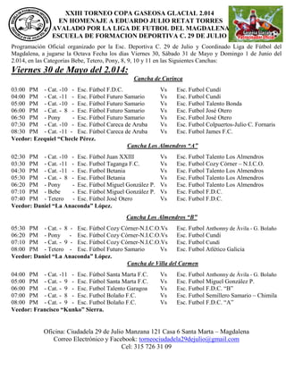 XXIII TORNEO COPA GASEOSA GLACIAL 2.014
EN HOMENAJE A EDUARDO JULIO RETAT TORRES
AVALADO POR LA LIGA DE FUTBOL DEL MAGDALENA
ESCUELA DE FORMACION DEPORTIVA C. 29 DE JULIO
Oficina: Ciudadela 29 de Julio Manzana 121 Casa 6 Santa Marta – Magdalena
Correo Electrónico y Facebook: torneociudadela29dejulio@gmail.com
Cel: 315 726 31 09
Programación Oficial organizado por la Esc. Deportiva C. 29 de Julio y Coordinado Liga de Fútbol del
Magdalena, a jugarse la Octava Fecha los días Viernes 30, Sábado 31 de Mayo y Domingo 1 de Junio del
2.014, en las Categorías Bebe, Tetero, Pony, 8, 9, 10 y 11 en las Siguientes Canchas:
Viernes 30 de Mayo del 2.014:
Cancha de Curinca
03:00 PM - Cat. -10 - Esc. Fútbol F.D.C. Vs Esc. Futbol Cundí
04:00 PM - Cat. -11 - Esc. Fútbol Futuro Samario Vs Esc. Futbol Cundí
05:00 PM - Cat. -10 - Esc. Fútbol Futuro Samario Vs Esc. Futbol Talento Bonda
06:00 PM - Cat. - 8 - Esc. Fútbol Futuro Samario Vs Esc. Futbol José Otero
06:50 PM - Pony - Esc. Fútbol Futuro Samario Vs Esc. Futbol José Otero
07:30 PM - Cat. -10 - Esc. Fútbol Careca de Aruba Vs Esc. Futbol Colpuertos-Julio C. Fornaris
08:30 PM - Cat. -11 - Esc. Fútbol Careca de Aruba Vs Esc. Futbol James F.C.
Veedor: Ezequiel “Checle Pérez.
Cancha Los Almendros “A”
02:30 PM - Cat. -10 - Esc. Fútbol Juan XXIII Vs Esc. Futbol Talento Los Almendros
03:30 PM - Cat. -11 - Esc. Futbol Taganga F.C. Vs Esc. Futbol Cozy Córner – N.I.C.O.
04:30 PM - Cat. -11 - Esc. Futbol Betania Vs Esc. Futbol Talento Los Almendros
05:30 PM - Cat. - 8 - Esc. Fútbol Betania Vs Esc. Futbol Talento Los Almendros
06:20 PM - Pony - Esc. Fútbol Miguel González P. Vs Esc. Futbol Talento Los Almendros
07:10 PM - Bebe - Esc. Fútbol Miguel González P. Vs Esc. Futbol F.D.C.
07:40 PM - Tetero - Esc. Fútbol José Otero Vs Esc. Futbol F.D.C.
Veedor: Daniel “La Anaconda” López.
Cancha Los Almendros “B”
05:30 PM - Cat. - 8 - Esc. Fútbol Cozy Córner-N.I.C.O.Vs Esc. Futbol Anthonny de Ávila - G. Bolaño
06:20 PM - Pony - Esc. Fútbol Cozy Córner-N.I.C.O.Vs Esc. Futbol Cundí
07:10 PM - Cat. - 9 - Esc. Fútbol Cozy Córner-N.I.C.O.Vs Esc. Futbol Cundí
08:00 PM - Tetero - Esc. Fútbol Futuro Samario Vs Esc. Futbol Atlético Galicia
Veedor: Daniel “La Anaconda” López.
Cancha de Villa del Carmen
04:00 PM - Cat. -11 - Esc. Fútbol Santa Marta F.C. Vs Esc. Futbol Anthonny de Ávila - G. Bolaño
05:00 PM - Cat. - 9 - Esc. Fútbol Santa Marta F.C. Vs Esc. Futbol Miguel González P.
06:00 PM - Cat. - 9 - Esc. Futbol Talento Garagoa Vs Esc. Futbol F.D.C. “B”
07:00 PM - Cat. - 8 - Esc. Futbol Bolaño F.C. Vs Esc. Futbol Semillero Samario – Chimila
08:00 PM - Cat. - 9 - Esc. Futbol Bolaño F.C. Vs Esc. Futbol F.D.C. “A”
Veedor: Francisco “Kunko” Sierra.
 