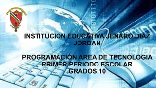 INSTITUCION EDUCATIVA JENARO DIAZ
JORDAN
PROGRAMACIÓN AREA DE TECNOLOGIA
PRIMER PERIODO ESCOLAR
GRADOS 10
 