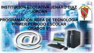 INSTITUCION EDUCATIVA JENARO DIAZ
JORDAN
PROGRAMACIÓN AREA DE TECNOLOGIA
PRIMER PERIODO ESCOLAR
GRADOS 9°
 