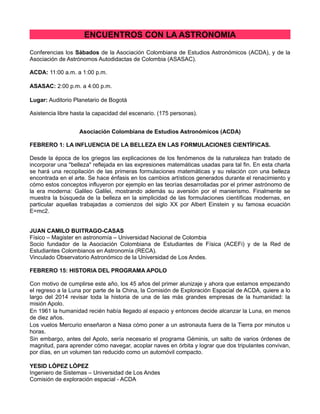 ENCUENTROS CON LA ASTRONOMIA
Conferencias los Sábados de la Asociación Colombiana de Estudios Astronómicos (ACDA), y de la
Asociación de Astrónomos Autodidactas de Colombia (ASASAC).
ACDA: 11:00 a.m. a 1:00 p.m.
ASASAC: 2:00 p.m. a 4:00 p.m.
Lugar: Auditorio Planetario de Bogotá
Asistencia libre hasta la capacidad del escenario. (175 personas).
Asociación Colombiana de Estudios Astronómicos (ACDA)
FEBRERO 1: LA INFLUENCIA DE LA BELLEZA EN LAS FORMULACIONES CIENTÍFICAS.
Desde la época de los griegos las explicaciones de los fenómenos de la naturaleza han tratado de
incorporar una "belleza" reflejada en las expresiones matemáticas usadas para tal fin. En esta charla
se hará una recopilación de las primeras formulaciones matemáticas y su relación con una belleza
encontrada en el arte. Se hace énfasis en los cambios artísticos generados durante el renacimiento y
cómo estos conceptos influyeron por ejemplo en las teorías desarrolladas por el primer astrónomo de
la era moderna: Galileo Galilei, mostrando además su aversión por el manierismo. Finalmente se
muestra la búsqueda de la belleza en la simplicidad de las formulaciones científicas modernas, en
particular aquellas trabajadas a comienzos del siglo XX por Albert Einstein y su famosa ecuación
E=mc2.
JUAN CAMILO BUITRAGO-CASAS
Físico – Magister en astronomía – Universidad Nacional de Colombia
Socio fundador de la Asociación Colombiana de Estudiantes de Física (ACEFi) y de la Red de
Estudiantes Colombianos en Astronomía (RECA).
Vinculado Observatorio Astronómico de la Universidad de Los Andes.
FEBRERO 15: HISTORIA DEL PROGRAMA APOLO
Con motivo de cumplirse este año, los 45 años del primer alunizaje y ahora que estamos empezando
el regreso a la Luna por parte de la China, la Comisión de Exploración Espacial de ACDA, quiere a lo
largo del 2014 revisar toda la historia de una de las más grandes empresas de la humanidad: la
misión Apolo.
En 1961 la humanidad recién había llegado al espacio y entonces decide alcanzar la Luna, en menos
de diez años.
Los vuelos Mercurio enseñaron a Nasa cómo poner a un astronauta fuera de la Tierra por minutos u
horas.
Sin embargo, antes del Apolo, sería necesario el programa Géminis, un salto de varios órdenes de
magnitud, para aprender cómo navegar, acoplar naves en órbita y lograr que dos tripulantes convivan,
por días, en un volumen tan reducido como un automóvil compacto.
YESID LÓPEZ LÓPEZ
Ingeniero de Sistemas – Universidad de Los Andes
Comisión de exploración espacial - ACDA

 