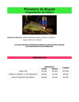 Planetario de Bogotá
Programación de Febrero

Horarios de Atención: Martes a Domingo y festivos 10:00 a.m. a 5:00 p.m.
Jueves 10:00 a.m. a 6:00 p.m.
Los lunes ordinarios el Planetario de Bogotá no presta servicio comercial
por mantenimiento de sus instalaciones.

TARIFAS 2014

INDIVIDUAL
DOMO
MUSEO

COMBO

ADULTOS

$4.000

$8.400

$10.500

NIÑOS (3 AÑOS+) Y ESTUDIANTES

$3.000

$7.400

$9.500

ADULTO MAYOR (62 AÑOS+)

$2.000

$4.200

$5.250

 