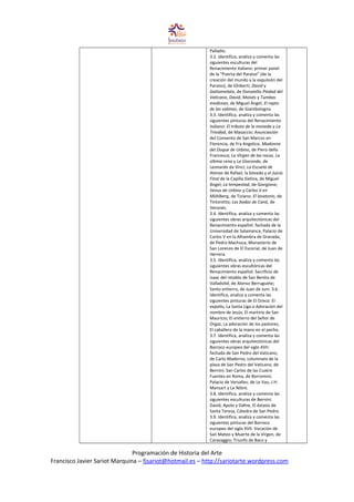 Palladio.
3.2. Identifica, analiza y comenta las
siguientes esculturas del
Renacimiento italiano: primer panel
de la “Puerta del Paraíso” (de la
creación del mundo a la expulsión del
Paraíso), de Ghiberti; David y
Gattamelata, de Donatello Piedad del
Vaticano, David, Moisés y Tumbas
mediceas, de Miguel Ángel; El rapto
de las sabinas, de Giambologna.
3.3. Identifica, analiza y comenta las
siguientes pinturas del Renacimiento
italiano: El tributo de la moneda y La
Trinidad, de Masaccio; Anunciación
del Convento de San Marcos en
Florencia, de Fra Angelico; Madonna
del Duque de Urbino, de Piero della
Francesca; La Virgen de las rocas, La
última cena y La Gioconda, de
Leonardo da Vinci; La Escuela de
Atenas de Rafael; la bóveda y el Juicio
Final de la Capilla Sixtina, de Miguel
Ángel; La tempestad, de Giorgione;
Venus de Urbino y Carlos V en
Mühlberg, de Tiziano; El lavatorio, de
Tintoretto; Las bodas de Caná, de
Veronés.
3.4. Identifica, analiza y comenta las
siguientes obras arquitectónicas del
Renacimiento español: fachada de la
Universidad de Salamanca; Palacio de
Carlos V en la Alhambra de Granada,
de Pedro Machuca; Monasterio de
San Lorenzo de El Escorial, de Juan de
Herrera.
3.5. Identifica, analiza y comenta las
siguientes obras escultóricas del
Renacimiento español: Sacrificio de
Isaac del retablo de San Benito de
Valladolid, de Alonso Berruguete;
Santo entierro, de Juan de Juni. 3.6.
Identifica, analiza y comenta las
siguientes pinturas de El Greco: El
expolio, La Santa Liga o Adoración del
nombre de Jesús, El martirio de San
Mauricio, El entierro del Señor de
Orgaz, La adoración de los pastores,
El caballero de la mano en el pecho.
3.7. Identifica, analiza y comenta las
siguientes obras arquitectónicas del
Barroco europeo del siglo XVII:
fachada de San Pedro del Vaticano,
de Carlo Maderno; columnata de la
plaza de San Pedro del Vaticano, de
Bernini; San Carlos de las Cuatro
Fuentes en Roma, de Borromini;
Palacio de Versalles, de Le Vau, J.H.
Mansart y Le Nôtre.
3.8. Identifica, analiza y comenta las
siguientes esculturas de Bernini:
David, Apolo y Dafne, El éxtasis de
Santa Teresa, Cátedra de San Pedro.
3.9. Identifica, analiza y comenta las
siguientes pinturas del Barroco
europeo del siglo XVII: Vocación de
San Mateo y Muerte de la Virgen, de
Caravaggio; Triunfo de Baco y
Programación de Historia del Arte
Francisco Javier Sariot Marquina – fjsariot@hotmail.es – http://sariotarte.wordpress.com
 
