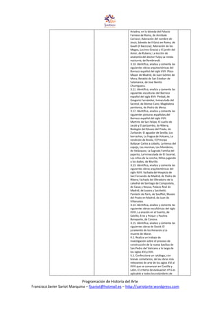 Ariadna, en la bóveda del Palacio
Farnese de Roma, de Annibale
Carracci; Adoración del nombre de
Jesús, bóveda de Il Gesù en Roma, de
Gaulli (Il Baciccia); Adoración de los
Magos, Las tres Gracias y El jardín del
Amor, de Rubens; La lección de
anatomía del doctor Tulpy La ronda
nocturna, de Rembrandt.
3.10. Identifica, analiza y comenta las
siguientes obras arquitectónicas del
Barroco español del siglo XVII: Plaza
Mayor de Madrid, de Juan Gómez de
Mora; Retablo de San Esteban de
Salamanca, de José Benito
Churriguera.
3.11. Identifica, analiza y comenta las
siguientes esculturas del Barroco
español del siglo XVII: Piedad, de
Gregorio Fernández, Inmaculada del
facistol, de Alonso Cano; Magdalena
penitente, de Pedro de Mena.
3.12. Identifica, analiza y comenta las
siguientes pinturas españolas del
Barroco español del siglo XVII:
Martirio de San Felipe, El sueño de
Jacob y El patizambo, de Ribera;
Bodegón del Museo del Prado, de
Zurbarán; El aguador de Sevilla, Los
borrachos, La fragua de Vulcano, La
rendición de Breda, El Príncipe
Baltasar Carlos a caballo, La Venus del
espejo, Las meninas, Las hilanderas,
de Velázquez; La Sagrada Familia del
pajarito, La Inmaculada de El Escorial,
Los niños de la concha, Niños jugando
a los dados, de Murillo.
3.13. Identifica, analiza y comenta las
siguientes obras arquitectónicas del
siglo XVIII: fachada del Hospicio de
San Fernando de Madrid, de Pedro de
Ribera; fachada del Obradoiro de la
catedral de Santiago de Compostela,
de Casas y Novoa; Palacio Real de
Madrid, de Juvara y Sacchetti;
Panteón de París, de Soufflot; Museo
del Prado en Madrid, de Juan de
Villanueva.
3.14. Identifica, analiza y comenta las
siguientes obras escultóricas del siglo
XVIII: La oración en el huerto, de
Salzillo; Eros y Psique y Paulina
Bonaparte, de Canova.
3.15. Identifica, analiza y comenta las
siguientes obras de David: El
juramento de los Horacios y La
muerte de Marat.
4.1. Realiza un trabajo de
investigación sobre el proceso de
construcción de la nueva basílica de
San Pedro del Vaticano a lo largo de
los siglos XVI y XVII.
5.1. Confecciona un catálogo, con
breves cometarios, de las obras más
relevantes de arte de los siglos XVI al
XVIII que se conservan en Castilla y
León. El criterio de evaluación nº 6 es
aplicable a todos los estándares de
Programación de Historia del Arte
Francisco Javier Sariot Marquina – fjsariot@hotmail.es – http://sariotarte.wordpress.com
 