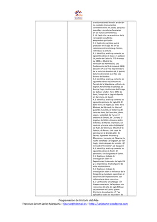 transformaciones llevadas a cabo en
las ciudades (monumentos
conmemorativos en plazas, parques y
avenidas, y esculturas funerarias
en los nuevos cementerios).
2.16. Explica las características de la
renovación escultórica
emprendida por Rodin.
3.1. Explica los cambios que se
producen en el siglo XIX en las
relaciones entre artistas y clientes,
referidos a la pintura.
4.1. Identifica, analiza y comenta las
siguientes obras de Goya: El quitasol,
La familia de Carlos IV, El 2 de mayo
de 1808 en Madrid (La
lucha con los mamelucos), Los
fusilamientos del 3 de mayo de 1808;
Desastre nº 15 (“Y no hay remedio”)
de la serie Los desastres de la guerra;
Saturno devorando a un hijo y La
lechera de Burdeos.
4.2. Identifica, analiza y comenta las
siguientes obras arquitectónicas:
Templo de la Magdalena en París, de
Vignon; Parlamento de Londres, de
Barry y Pugin; Auditorium de Chicago,
de Sullivan y Adler; Torre Eiffel de
París; Templo de la Sagrada Familia
en Barcelona, de Gaudí.
4.3. Identifica, analiza y comenta las
siguientes pinturas del siglo XIX: El
baño turco, de Ingres; La balsa de la
Medusa, de Géricault; La libertad
guiando al pueblo, de Delacroix; El
carro de heno, de Constable; Lluvia,
vapor y velocidad, de Turner; El
entierro de Ornans, de Courbet; El
ángelus, de Millet; Almuerzo sobre
la hierba, de Manet; Impresión, sol
naciente y la serie sobre la Catedral
de Ruán, de Monet; Le Moulin de la
Galette, de Renoir; Una tarde de
domingo en la Grande Jatte, de
Seurat; Jugadores de cartas y
Manzanas y naranjas, de Cézanne; La
noche estrellada y El segador, de Van
Gogh; Visión después del sermón y El
mercado (“Ta matete”, de Gauguin)
4.4. Identifica, analiza y comenta las
siguientes obras de Rodin: El
pensador y Los burgueses de Calais.
5.1. Realiza un trabajo de
investigación sobre las
Exposiciones Universales del siglo XIX
y su importancia desde el punto de
vista arquitectónico.
5.2. Realiza un trabajo de
investigación sobre la influencia de la
fotografía y el grabado japonés en el
desarrollo del Impresionismo, con
referencias a obras concretas.
6.1. Confecciona un catálogo, con
breves cometarios, de las obras más
relevantes del arte del siglo XIX que
se conservan en Castilla y León.
El criterio de evaluación nº 7 es
aplicable a todos los estándares de
Programación de Historia del Arte
Francisco Javier Sariot Marquina – fjsariot@hotmail.es – http://sariotarte.wordpress.com
 