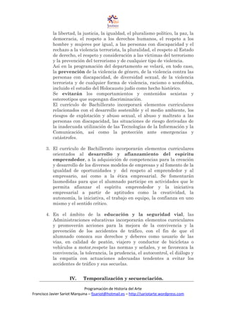 la libertad, la justicia, la igualdad, el pluralismo político, la paz, la
democracia, el respeto a los derechos humanos, el respeto a los
hombre y mujeres por igual, a las personas con discapacidad y el
rechazo a la violencia terrorista, la pluralidad, el respeto al Estado
de derecho, el respeto y consideración a las víctimas del terrorismo
y la prevención del terrorismo y de cualquier tipo de violencia.
Así en la programación del departamento se velará, en todo caso,
la prevención de la violencia de género, de la violencia contra las
personas con discapacidad, de diversidad sexual, de la violencia
terrorista y de cualquier forma de violencia, racismo o xenofobia,
incluido el estudio del Holocausto judío como hecho histórico.
Se evitarán los comportamientos y contenidos sexistas y
estereotipos que supongan discriminación.
El currículo de Bachillerato incorporará elementos curriculares
relacionados con el desarrollo sostenible y el medio ambiente, los
riesgos de explotación y abuso sexual, el abuso y maltrato a las
personas con discapacidad, las situaciones de riesgo derivadas de
la inadecuada utilización de las Tecnologías de la Información y la
Comunicación, así como la protección ante emergencias y
catástrofes.
3. El currículo de Bachillerato incorporarán elementos curriculares
orientados al desarrollo y afianzamiento del espíritu
emprendedor, a la adquisición de competencias para la creación
y desarrollo de los diversos modelos de empresas y al fomento de la
igualdad de oportunidades y del respeto al emprendedor y al
empresario, así como a la ética empresarial. Se fomentarán
lasmedidas para que el alumnado participe en actividades que le
permita afianzar el espíritu emprendedor y la iniciativa
empresarial a partir de aptitudes como la creatividad, la
autonomía, la iniciativa, el trabajo en equipo, la confianza en uno
mismo y el sentido crítico.
4. En el ámbito de la educación y la seguridad vial, las
Administraciones educativas incorporarán elementos curriculares
y promoverán acciones para la mejora de la convivencia y la
prevención de los accidentes de tráfico, con el fin de que el
alumnado conozca sus derechos y deberes como usuario de las
vías, en calidad de peatón, viajero y conductor de bicicletas o
vehículos a motor,respete las normas y señales, y se favorezca la
convivencia, la tolerancia, la prudencia, el autocontrol, el diálogo y
la empatía con actuaciones adecuadas tendentes a evitar los
accidentes de tráfico y sus secuelas.
IV. Temporalización y secuenciación.
Programación de Historia del Arte
Francisco Javier Sariot Marquina – fjsariot@hotmail.es – http://sariotarte.wordpress.com
 