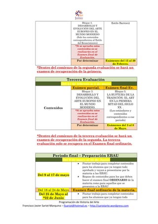 Bloque 3.
DESARROLLO Y
EVOLUCIÓN DEL ARTE
EUROPEO EN EL
MUNDO MODERNO
(Solo los contenidos
correspondientes al Estilo
del Renacimiento)
Estilo Barroco)
*Si se aprueba estos
contenidos no se
realizarán en el
Examen final de
Evaluación.
Por determinar Exámenes del 15 al 20
de Febrero.
*Dentro del comienzo de la segunda evaluación se hará un
examen de recuperación de la primera.
Tercera Evaluación
Del 21 de febrero al 2 de mayo.
Contenidos
Exámen parcial. Exámen final Ev.
Bloque 3.
DESARROLLO Y
EVOLUCIÓN DEL
ARTE EUROPEO EN
EL MUNDO
MODERNO.
Bloque 5.
LA RUPTURA DE LA
TRADICIÓN: EL ART
EN LA PRIMERA
MITAD DEL SIGLO
XX. .
(Los estándares y
contenidos
correspondientes a ese
periodo)
*Si se aprueba estos
contenidos no se
realizarán en el
Examen final de
Evaluación.
Por determinar Exámenes del 3 al 8
de Mayo.
*Dentro del comienzo de la tercera evaluación se hará un
examen de recuperación de la segunda. La tercera
evaluación solo se recupera en el Examen final ordinario.
Periodo final – Preparación EBAU
Del 9 de mayo al 25 de Junio.
Del 9 al 17 de mayo
• Pautar trabajo para completar contenidos
para los alumnos que ya tengan todo
aprobado y vayan a presentarse por la
materia a las EBAU.
• Repaso de contenidos para los que deben
hacer el examen final ORDINARIO de la
materia como para aquellos que se
presenten a la EBAU
Del 18 al 24 de Mayo Examen final ordinario de la materia.
Del 25 de Mayo al
*22 de Junio
• Pautar trabajo para completar contenidos
para los alumnos que ya tengan todo
Programación de Historia del Arte
Francisco Javier Sariot Marquina – fjsariot@hotmail.es – http://sariotarte.wordpress.com
 