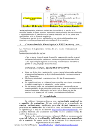 (* Finalizan las actividades
lectivas)
aprobado y vayan a presentarse por la
materia a las EBAU.
• Repaso de contenidos para los que deben
hacer el examen final
EXTRAORDINARIO de la materia como
para aquellos que se presenten a la EBAU.
Desde el 25 de julio Exámen final extraordinario.
*Cabe indicar que los anteriores cuadros son indicativos de la marcha de la
actividad docente de forma genérica, ya que ésta temporalización hay que adaptarla
a las circunstancias de los diferentes grupos de alumnado, por lo que puede verse
modificada a lo largo del curso académico.
También otros muchos factores podrían hacer que esta previsión pudiera verse
sometida a cambios por lo que podemos catalogarla de orientativa.
V. Contenidos de la Materia para la EBAU (Castilla y León)
Los referentes de la prueba de Historia del arte son los estándares del
currículo.
La prueba consta de dos partes:
-Una primera de carácter de desarrollo y exposición escrita a partir
del enunciado de dos estándares y sus correspondientes contenidos.
-Una segunda que requiere el análisis y comentario de tres obras a
partir de una fotografía de las mismas.
CONSIDERACIONES A TENER MUY EN CUENTA
• Cada una de las cinco cuestiones del examen tiene el mismo valor por lo que
el valor total de la prueba se deriva de la media de las cinco puntuadas de
uno a diez puntos.
• El alumno podrá elegir entre dos opciones del tipo de examen antes
expuesto.
• En estas dos opciones se cuida que haya contenidos que cubran un margen
cronológico y estilístico lo más amplio y global posible.
• En las pruebas en las que las imágenes a comentar corresponden a una
mitad cronológica de los contenidos estudiados, el resto de las preguntas del
desarrollo estarían relacionadas con la otra mitad. Dado que son dos
pruebas en la otra sucede a la inversa cronológicamente hablando.
VI. Metodología
Se utilizará fundamentalmente una metodología magistral de
exposición de contenidos. Dichas explicaciones se acompañarán de
medios audiovisuales mediante pantalla digital interactiva o
proyector de ordenador. Se ha utilizará como herramienta fundamental
de aprendizaje el blog de la materia http://sariotarte.wordpress.com que
permitirá también una interacción constante con los alumnos dentro del
ámbito de la materia.
Tanto en las explicaciones como en las actividades y tareas se pondrá
especial énfasis en la utilización habitual de conceptos específicos
de la materia. La mayor parte de las actividades irán encaminadas a
Programación de Historia del Arte
Francisco Javier Sariot Marquina – fjsariot@hotmail.es – http://sariotarte.wordpress.com
 