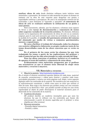 analizar obras de arte desde distintos enfoques tanto teóricos como
sensoriales y personales. Se tratará en todo momento de poner al alumno en
contacto con la obra de arte concreta para despertar sus gustos y
capacidades estéticas y perceptivas. De cara a la asimilación correcta de los
contenidos y para fomentar el “aprender a aprender” el comentario de
obras de arte se realizará mediante la utilización de un guión y
unas pautas.
Será conveniente, además, que los alumnos y alumnas sean capaces
de llevar a cabo tareas de documentación y comentario de textos
sobre aspectos variados de la creación artística. No obstante, debemos
insistir en la importancia del conocimiento de obras de arte en su contexto
original, para lo cual será necesario que entre las actividades se incluya, en
la medida de lo posible, el estudio del patrimonio artístico del entorno
del alumnado por medio de visitas a conjuntos patrimoniales,
museos y exposiciones.
De cara a facilitar el trabajo del alumnado, todos los alumnos
con carácter obligatorio elaborarán su propio cuaderno tanto de los
temas desarrollados como de las obras concretas que se verán en
clase.
En el primero de los casos serán los alumnos los que irán
trabajando los temas a partir de las explicaciones del profesor y
todo el material que ha sido seleccionado en cada entrada del blog.
Para las obras concretas el profesor incluirá en el cuaderno
de apuntes el texto del análisis y comentario de estas obras.
Evidentemente estos materiales propuestos por el profesor
son orientativos ya que el alumno tiene libertad de elegir otros
materiales y recursos a mayores.
VII. Materiales y recursos
• Blog de la materia http://sariotarte.wordpress.com .
En el mismo el alumno encontrará apuntes básicos de cada tema, material
de consulta, presentaciones y vídeos para ilustrar y ampliar cada tema,
actividades pautadas y enlaces con otras páginas web, blogs y otros soportes
digitales sobre los contenidos de la materia. Se considera que este material es
lo suficientemente consistente y sólido como para no tener que utilizar el
libro de texto. Esto exige a los alumnos que puedan contar con una conexión
a internet en su domicilio o bien que puedan acceder al blog con una cierta
regularidad al objeto de poder descargarse el material necesario para el
desarrollo de los contenidos de la materia.
• Cuaderno del alumno
(El profesor facilita un cuaderno incompleto para que sean los
alumnos los que lo rellenen con los contenidos que hayan ido
seleccionando a partir de fuentes sugeridas por el profesor u otras
elegidas por ellos mismos)
• Recursos necesarios.
- Pantalla digital interactiva.
- Portátil y cañón.
Programación de Historia del Arte
Francisco Javier Sariot Marquina – fjsariot@hotmail.es – http://sariotarte.wordpress.com
 