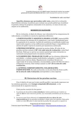 A aquellos alumnos que en la EBAU tengan intención de realizar las pruebas
globales de la materia de Historia del Arte al objeto de prepararles mejor para la misma.
Posibilidad de subir nota final
Aquellos alumnos que pretendan subir nota, antes de la evaluación
final deberán informar al profesor para realizar una prueba global que al profesor
le permita valorar los progresos alcanzados en la materia y si viene al caso una
mejora en la calificación.
REFERENTES DE CALIFICACIÓN
En la evaluación, al objeto de obtener una valoración de las competencias de
cada alumno, se tendrán en cuenta los siguientes referentes:
1-PARTICIPACIÓN Y ASISTENCIA DIARIA A CLASE, imprescindible
para alcanzar los mínimos de la asignatura y, por tanto, fundamental para
la superación de la materia. La falta de asistencia no justificada tendrá una
repercusión negativa en las calificaciones pudiendo llegar a imposibilitar al
alumno de poder superar la materia por inasistencia continuada.
2-PRUEBAS ESCRITAS, siguiendo las pautas dadas. El valor de las
pruebas escritas contará el 80 % de cada nota de evaluación o nota final
de Junio. Dado que se prevee un examen parcial por cada evaluación su
valoración será proporcional a la materia incluída.
3-CUADERNO DEL TRABAJO DE CLASE que los alumnos elaborarán
actividades y trabajos propios (individuales o grupales ) a partir de las
explicaciones teóricas dadas. Regularmente el profesor llevará una
supervisión de la tarea realizada y encomendada a partir del libro de texto o
el blog de la materia. Este trabajo contará un 15 % de la nota de cada
evaluación.
4. ACTITUD, COMPORTAMIENTO, COLABORACIÓN,
PARTICIPACIÓN. En cada evaluación y en la nota final de Junio un 5%
de la nota de cada evaluación corresponderá a estos aspectos.
IX. Estructura de las pruebas escritas
Con el objetivo de que sea lo más sencillo posible y que pueda superarse con
las máximas garantías, en el tiempo estipulado (90 minutos) , se ha
estructurado de la siguiente manera:
Cada prueba constará de dos partes.
1. La primera de desarrollo de dos estándares (teórico-práctica) que tendrán un
valor de 2/5 del valor total de la prueba. Los enunciados coincidirán con los vistos en
clase.
2. La tercera parte hará referencia al comentario de tres obras de arte
representativas de los periodos estudiados a elegir entre tres opciones. Esta parte
tendrá un valor 3/5 sobre el valor total de la prueba. En esta parte se seguirá un
Programación de Historia del Arte
Francisco Javier Sariot Marquina – fjsariot@hotmail.es – http://sariotarte.wordpress.com
 