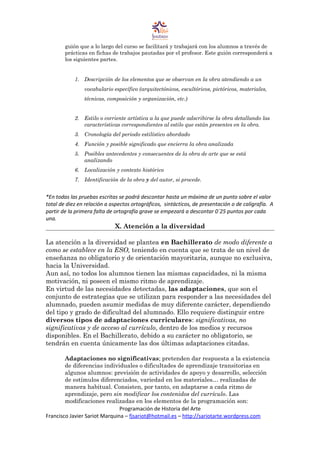guión que a lo largo del curso se facilitará y trabajará con los alumnos a través de
prácticas en fichas de trabajos pautadas por el profesor. Este guión corresponderá a
los siguientes partes.
1. Descripción de los elementos que se observan en la obra atendiendo a un
vocabulario específico (arquitectónicos, escultóricos, pictóricos, materiales,
técnicas, composición y organización, etc.)
2. Estilo o corriente artística a la que puede adscribirse la obra detallando las
características correspondientes al estilo que están presentes en la obra.
3. Cronología del periodo estilístico abordado
4. Función y posible significado que encierra la obra analizada
5. Posibles antecedentes y consecuentes de la obra de arte que se está
analizando
6. Localización y contexto histórico
7. Identificación de la obra y del autor, si procede.
*En todas las pruebas escritas se podrá descontar hasta un máximo de un punto sobre el valor
total de diez en relación a aspectos ortográficos, sintácticos, de presentación o de caligrafía. A
partir de la primera falta de ortografía grave se empezará a descontar 0´25 puntos por cada
una.
X. Atención a la diversidad
La atención a la diversidad se plantea en Bachillerato de modo diferente a
como se establece en la ESO, teniendo en cuenta que se trata de un nivel de
enseñanza no obligatorio y de orientación mayoritaria, aunque no exclusiva,
hacia la Universidad.
Aun así, no todos los alumnos tienen las mismas capacidades, ni la misma
motivación, ni poseen el mismo ritmo de aprendizaje.
En virtud de las necesidades detectadas, las adaptaciones, que son el
conjunto de estrategias que se utilizan para responder a las necesidades del
alumnado, pueden asumir medidas de muy diferente carácter, dependiendo
del tipo y grado de dificultad del alumnado. Ello requiere distinguir entre
diversos tipos de adaptaciones curriculares: significativas, no
significativas y de acceso al currículo, dentro de los medios y recursos
disponibles. En el Bachillerato, debido a su carácter no obligatorio, se
tendrán en cuenta únicamente las dos últimas adaptaciones citadas.
Adaptaciones no significativas; pretenden dar respuesta a la existencia
de diferencias individuales o dificultades de aprendizaje transitorias en
algunos alumnos: previsión de actividades de apoyo y desarrollo, selección
de estímulos diferenciados, variedad en los materiales… realizadas de
manera habitual. Consisten, por tanto, en adaptarse a cada ritmo de
aprendizaje, pero sin modificar los contenidos del currículo. Las
modificaciones realizadas en los elementos de la programación son:
Programación de Historia del Arte
Francisco Javier Sariot Marquina – fjsariot@hotmail.es – http://sariotarte.wordpress.com
 