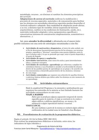 metodología, recursos…no eliminan ni cambian los elementos prescriptivos
del currículo.
Adaptaciones de acceso al currículo conllevan la modificación o
provisión de recursos espaciales, materiales o de comunicación para facilitar
que los alumnos con necesidades educativas especiales puedan desarrollar el
currículo ordinario o adaptado. Esta modalidad de adaptación puede afectar,
a su vez, a distintos tipos de variables: físicas (supresión de barreras
arquitectónicas, cambios en las condiciones de iluminación, sonido, etc.),
materiales (ordenador adaptado y otros equipamientos específicos) y
comunicativas (sistemas de comunicación complementarios, aumentativos o
alternativos…).
Así, para atender la diversidad y afrontarla con el mayor éxito
posible contamos con una serie de estrategias encaminadas a este fin:
• Actividades de motivación y diagnóstico, al inicio de cada unidad, con
el fin de determinar losconocimientos previos de los alumnos, sus recursos
propios, específicos y "diversos", esenciales como puente didáctico entre lo
que el alumno sabe y lo que se pretende que sepa, entre el punto departida y
el punto de llegada.
• Actividades de apoyo y ampliación.
• Actividades interactivas, como nexos de unión y para interrelacionar
ideas y construir conceptos.
• Actividades de enseñanza - aprendizaje que refuerzan y amplían los
estándares básicos y cuya finalidad es atender a la diversidad de alumno
dentro de las posibles pautas de aprendizaje en un grupo y de acuerdo con
los conocimientos y desarrollo psicoevolutivo de los alumnos y alumnas
• de esta etapa.
• Actividades comentadas que suponen una selección de aquellas técnicas
y prácticas básicas delárea que deben saber los alumnos en este momento de
su aprendizaje.
XI. Actividades extraescolares
Dado la amplitud del Programa y la extensión y profundización que
requieren los contenidos de la materia se han limitado bastante las
actividades extraescolares en este curso.
VIAJE A MADRID
Salvo que se produzca alguna exposición temporal de interés
específico para la materia, el viaje se centrará en la visita a
algún edificio o edificios significativos, un museo y la
asistencia a algún espectáculo teatral o musical.
VISITA LOCAL
En una mañana o parte de la misma se visitará algún edificio
emblemático de la ciudad como la Catedral o Las Huelgas.
XII. Procedimientos de evaluación de la programación didáctica
Según el artículo 18.5 de la Orden EDU 362/ 2015:
Para evaluar las programaciones didácticas se incluirán, entre otros, los
indicadores de logro referidos a:
Programación de Historia del Arte
Francisco Javier Sariot Marquina – fjsariot@hotmail.es – http://sariotarte.wordpress.com
 