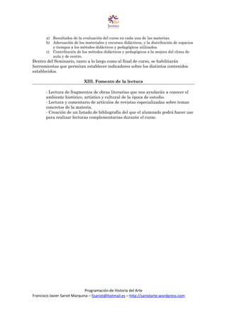 a) Resultados de la evaluación del curso en cada una de las materias.
b) Adecuación de los materiales y recursos didácticos, y la distribución de espacios
y tiempos a los métodos didácticos y pedagógicos utilizados.
c) Contribución de los métodos didácticos y pedagógicos a la mejora del clima de
aula y de centro.
Dentro del Seminario, tanto a lo largo como al final de curso, se habilitarán
herramientas que permitan establecer indicadores sobre los distintos contenidos
establecidos.
XIII. Fomento de la lectura
- Lectura de fragmentos de obras literarias que nos ayudarán a conocer el
ambiente histórico, artístico y cultural de la época de estudio.
- Lectura y comentario de artículos de revistas especializadas sobre temas
concretos de la materia.
- Creación de un listado de bibliografía del que el alumnado podrá hacer uso
para realizar lecturas complementarias durante el curso.
Programación de Historia del Arte
Francisco Javier Sariot Marquina – fjsariot@hotmail.es – http://sariotarte.wordpress.com
 