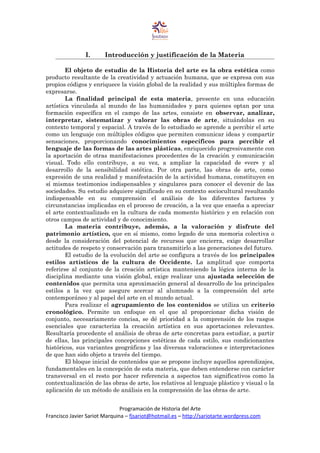 I. Introducción y justificación de la Materia
El objeto de estudio de la Historia del arte es la obra estética como
producto resultante de la creatividad y actuación humana, que se expresa con sus
propios códigos y enriquece la visión global de la realidad y sus múltiples formas de
expresarse.
La finalidad principal de esta materia, presente en una educación
artística vinculada al mundo de las humanidades y para quienes optan por una
formación específica en el campo de las artes, consiste en observar, analizar,
interpretar, sistematizar y valorar las obras de arte, situándolas en su
contexto temporal y espacial. A través de lo estudiado se aprende a percibir el arte
como un lenguaje con múltiples códigos que permiten comunicar ideas y compartir
sensaciones, proporcionando conocimientos específicos para percibir el
lenguaje de las formas de las artes plásticas, enriquecido progresivamente con
la aportación de otras manifestaciones procedentes de la creación y comunicación
visual. Todo ello contribuye, a su vez, a ampliar la capacidad de «ver» y al
desarrollo de la sensibilidad estética. Por otra parte, las obras de arte, como
expresión de una realidad y manifestación de la actividad humana, constituyen en
sí mismas testimonios indispensables y singulares para conocer el devenir de las
sociedades. Su estudio adquiere significado en su contexto sociocultural resultando
indispensable en su comprensión el análisis de los diferentes factores y
circunstancias implicadas en el proceso de creación, a la vez que enseña a apreciar
el arte contextualizado en la cultura de cada momento histórico y en relación con
otros campos de actividad y de conocimiento.
La materia contribuye, además, a la valoración y disfrute del
patrimonio artístico, que en sí mismo, como legado de una memoria colectiva o
desde la consideración del potencial de recursos que encierra, exige desarrollar
actitudes de respeto y conservación para transmitirlo a las generaciones del futuro.
El estudio de la evolución del arte se configura a través de los principales
estilos artísticos de la cultura de Occidente. La amplitud que comporta
referirse al conjunto de la creación artística manteniendo la lógica interna de la
disciplina mediante una visión global, exige realizar una ajustada selección de
contenidos que permita una aproximación general al desarrollo de los principales
estilos a la vez que asegure acercar al alumnado a la comprensión del arte
contemporáneo y al papel del arte en el mundo actual.
Para realizar el agrupamiento de los contenidos se utiliza un criterio
cronológico. Permite un enfoque en el que al proporcionar dicha visión de
conjunto, necesariamente concisa, se dé prioridad a la comprensión de los rasgos
esenciales que caracteriza la creación artística en sus aportaciones relevantes.
Resultaría procedente el análisis de obras de arte concretas para estudiar, a partir
de ellas, las principales concepciones estéticas de cada estilo, sus condicionantes
históricos, sus variantes geográficas y las diversas valoraciones e interpretaciones
de que han sido objeto a través del tiempo.
El bloque inicial de contenidos que se propone incluye aquellos aprendizajes,
fundamentales en la concepción de esta materia, que deben entenderse con carácter
transversal en el resto por hacer referencia a aspectos tan significativos como la
contextualización de las obras de arte, los relativos al lenguaje plástico y visual o la
aplicación de un método de análisis en la comprensión de las obras de arte.
Programación de Historia del Arte
Francisco Javier Sariot Marquina – fjsariot@hotmail.es – http://sariotarte.wordpress.com
 