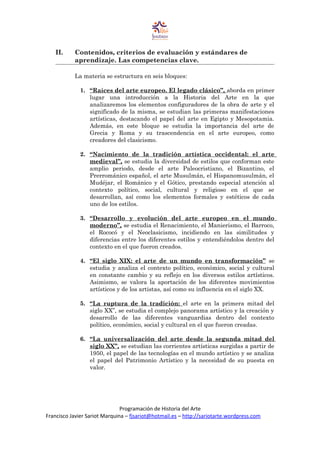II. Contenidos, criterios de evaluación y estándares de
aprendizaje. Las competencias clave.
La materia se estructura en seis bloques:
1. “Raíces del arte europeo. El legado clásico”, aborda en primer
lugar una introducción a la Historia del Arte en la que
analizaremos los elementos configuradores de la obra de arte y el
significado de la misma, se estudian las primeras manifestaciones
artísticas, destacando el papel del arte en Egipto y Mesopotamia.
Además, en este bloque se estudia la importancia del arte de
Grecia y Roma y su trascendencia en el arte europeo, como
creadores del clasicismo.
2. “Nacimiento de la tradición artística occidental: el arte
medieval”, se estudia la diversidad de estilos que conforman este
amplio periodo, desde el arte Paleocristiano, el Bizantino, el
Prerrománico español, el arte Musulmán, el Hispanomusulmán, el
Mudéjar, el Románico y el Gótico, prestando especial atención al
contexto político, social, cultural y religioso en el que se
desarrollan, así como los elementos formales y estéticos de cada
uno de los estilos.
3. “Desarrollo y evolución del arte europeo en el mundo
moderno”, se estudia el Renacimiento, el Manierismo, el Barroco,
el Rococó y el Neoclasicismo, incidiendo en las similitudes y
diferencias entre los diferentes estilos y entendiéndolos dentro del
contexto en el que fueron creados.
4. “El siglo XIX: el arte de un mundo en transformación” se
estudia y analiza el contexto político, económico, social y cultural
en constante cambio y su reflejo en los diversos estilos artísticos.
Asimismo, se valora la aportación de los diferentes movimientos
artísticos y de los artistas, así como su influencia en el siglo XX.
5. “La ruptura de la tradición: el arte en la primera mitad del
siglo XX”, se estudia el complejo panorama artístico y la creación y
desarrollo de las diferentes vanguardias dentro del contexto
político, económico, social y cultural en el que fueron creadas.
6. “La universalización del arte desde la segunda mitad del
siglo XX”, se estudian las corrientes artísticas surgidas a partir de
1950, el papel de las tecnologías en el mundo artístico y se analiza
el papel del Patrimonio Artístico y la necesidad de su puesta en
valor.
Programación de Historia del Arte
Francisco Javier Sariot Marquina – fjsariot@hotmail.es – http://sariotarte.wordpress.com
 