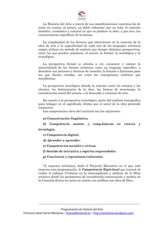 La Historia del Arte a través de sus manifestaciones concretas ha de
tener en cuenta, al menos, un doble referente: por un lado, el contexto
histórico, económico y cultural en que se produce la obra; y por otro, las
características específicas de la misma.
La complejidad de los factores que intervienen en la creación de la
obra de arte y la especificidad de cada uno de los lenguajes artísticos
exigen utilizar un método de análisis que integre distintas perspectivas,
entre las que pueden señalarse, al menos, la formal, la sociológica y la
iconológica.
La perspectiva formal se orienta a ver, reconocer y valorar la
materialidad de las formas artísticas como un lenguaje específico, a
descubrir sus procesos y técnicas de creación, la función o funciones para
las que fueron creadas, así como las concepciones estéticas que
manifiestan.
La perspectiva sociológica aborda la relación entre los artistas y los
clientes, los destinatarios de la obra, las formas de mecenazgo, la
consideración social del artista, o la demanda y consumo de arte.
En cuanto a la perspectiva iconológica, parte del análisis iconográfico
para indagar en el significado último que el autor de la obra pretende
transmitir.
Las competencias clave del currículo son las siguientes:
a) Comunicación lingüística.
b) Competencia matem. y comp.básicas en ciencia y
tecnología.
c) Competencia digital.
d) Aprender a aprender.
e) Competencias sociales y cívicas.
f) Sentido de iniciativa y espíritu emprendedor.
g) Conciencia y expresiones culturales.
*A mayores incluimos, dado el Proyecto Educativo en el que está
inmersa esta programación, la Competencia Espiritual que tratará de
cuidar el enfoque Cristiano en la contemplación y disfrute de la Obra
artística desde los parámetros de considerarla continuación y modelo de
la Creación divina en tanto en cuanto sus artífices son obra de Dios.,
Programación de Historia del Arte
Francisco Javier Sariot Marquina – fjsariot@hotmail.es – http://sariotarte.wordpress.com
 