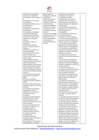 características e iconografía.
Conjuntos más destacados.
Arte hispánico entre los siglos VI y
X.
Arte Visigodo, arte Asturiano,
arte Mozárabe.
Principales manifestaciones en la
Península Ibérica.
Arte Románico.
Configuración y desarrollo del
arte Románico.
La iconografía y la iconología
Cristiana como elementos
configuradores del Románico.
La escultura y la pintura como
soportes de la iconografía
Cristiana.
Del castillo a la iglesia y al
monasterio.
Características formales y
técnicas. Principales obras del
Románico.
Arquitectura y escultura en el
Camino de Santiago.
El Arte Románico en Castilla y
León. Principales obras.
El Gótico como expresión de una
cultura urbana.
Valores estéticos, técnicos y
formales del Gótico, revisión de la
influencia del Románico.
Espacios públicos: ayuntamiento,
lonja. Espacios privados: palacio.
Espacios religiosos: la catedral.
Evolución, tipologías y principales
características formales, estéticas
y técnicas.
Francia, España e Italia, grandes
espacios para la arquitectura
gótica.
Diferencias y similitudes.
Importancia del foco Castellano y
Leonés.
La escultura Gótica; diferencias y
similitudes respecto a la escultura
Románica.
Las portadas de las catedrales
como grandes espacios
expositivos para la escultura.
Principales conjuntos
escultóricos.
El origen de la pintura Moderna.
Principales escuelas: Franco-
gótica, Italo-gótica, Gótico
internacional, Flamenca y pintura
Gótica en España.
La luz como principio clave del
arte gótico: las vidrieras y sus
principales conjuntos.
El Arte Musulmán; claves
estéticas, formales y técnicas.
La mezquita y el palacio.
Principales obras.
Arte Hispanomusulmán.
Concepto, etapas, características
y principales obras.
El Arte Mudejar; características y
principales obras con especial
grupo, trabajos de
investigación, utilizando
tanto medios
tradicionales como las
nuevas tecnologías.
5.Respetar la creaciones
del arte medieval,
valorando su calidad en
relación con su época y
su importancia como
patrimonio que hay que
conservar.
6.Utilizar la terminología
específica del arte en las
exposiciones orales y
escritas, denominando
con precisión los
principales elementos y
técnicas.
prerrománico y especifica sus
manifestaciones en España.
1.9. Identifica y clasifica
razonadamente en su estilo las
siguientes obras: San Pedro de
la Nave (Zamora), Santa María del
Naranco (Oviedo) y San Miguel de la
Escalada (León).
1.10. Describe las características
generales del arte románico a partir
de fuentes históricas o
historiográficas.
1.11. Describe las características y
función de las iglesias y
monasterios en el arte románico.
1.12. Explica las características de la
escultura y la pintura románicas, con
especial referencia a la iconografía.
1.13. Describe las características
generales del arte gótico a partir de
fuentes históricas o historiográficas.
1.14. Describe las características y
evolución de la arquitectura gótica y
especifica los cambios introducidos
respecto a la románica.
1.15. Explica las características y
evolución de la arquitectura gótica en
España.
1.16. Describe las características y
evolución de la escultura gótica y
especifica sus diferencias tipológicas,
formales e iconográficas respecto a la
escultura románica.
1.17. Reconoce y explica las
innovaciones de la pintura de Giotto y
del Trecento italiano respecto a la
pintura románica y bizantina.
1.18. Explica las innovaciones de la
pintura flamenca del siglo XV y cita
algunas obras de sus principales
representantes.
1.19. Explica las características
generales del arte islámico a partir de
fuentes históricas o historiográficas.
1.20. Describe los rasgos esenciales
de la mezquita y el palacio islámicos.
1.21. Explica la evolución del arte
hispanomusulmán.
1.22. Especifica las relaciones entre
los artistas y los clientes del arte
románico.
2.1. Especifica las relaciones entre los
artistas y los clientes del arte gótico, y
su variación respecto al románico.
3.1. Identifica, analiza y comenta el
mosaico del Cortejo de la emperatriz
Teodora en San Vital de Rávena.
3.2. Identifica, analiza y comenta las
siguientes obras arquitectónicas
románicas: San Vicente de Cardona
(Barcelona), San Martín de Frómista,
Catedral de Santiago de Compostela.
3.3. Identifica, analiza y comenta las
siguientes esculturas románicas: La
duda de Santo Tomás en el ángulo del
claustro de Santo Domingo de Silos
(Burgos), Juicio Final en eltímpano de
Santa Fe de Conques (Francia),
Programación de Historia del Arte
Francisco Javier Sariot Marquina – fjsariot@hotmail.es – http://sariotarte.wordpress.com
 