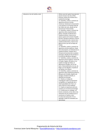 relevancia a las de Castilla y León. Última cena del capitel historiado del
claustro de San Juan de la Peña
(Huesca), Pórtico de la Gloria de la
catedral de Santiago
3.4. Identifica, analiza y comenta las
siguientes pinturas murales
románicas: bóveda de la Anunciación
a los pastores en el Panteón Real de
San Isidoro de León; ábside de San
Clemente de Tahull (Lleida).
3.5. Identifica, analiza y comenta las
siguientes obras arquitectónicas
góticas: fachada occidental de la
catedral de Reims, interior de la
planta superior de la Sainte Chapelle
de París, fachada occidental e interior
de la catedral de León, interior de la
catedral de Barcelona, interior de la
iglesia de San Juan de los Reyes de
Toledo.
3.6. Identifica, analiza y comenta las
siguientes esculturas góticas: Grupo
de la Anunciación y la Visitación de la
catedral de Reims, tímpano de la
Portada del Sarmental de la catedral
de Burgos, Retablo de Gil de Siloé en
la Cartuja de Miraflores (Burgos).
3.7. Identifica, analiza y comenta las
siguientes pinturas góticas: escena de
La huida a Egipto, de Giotto, en la
Capilla Scrovegni de Padua; el
Matrimonio Arnolfini, de Jan Van
Eyck; El descendimiento e la cruz, de
Roger van der Weyden; El Jardín de
las Delicias, de El Bosco.
3.8. Identifica, analiza y comenta las
siguientes obras hispanomusulmanas:
Mezquita de Córdoba, Aljafería de
Zaragoza, Giralda de Sevilla, la
Alhambra de Granada.
4.1. Realiza un trabajo de
investigación sobre el tratamiento
iconográfico y el significado de la
Visión apocalíptica de Cristo y el
Juicio Final en el arte medieval.
5.1. Explica la importancia del arte
románico en el Camino de Santiago.
5.2. Confecciona un catálogo, con
breves cometarios, de las obras más
relevantes de arte medieval que se
conservan en Castilla y León.
El criterio de evaluación nº 6 es
aplicable a todos los estándares de
aprendizaje.
Programación de Historia del Arte
Francisco Javier Sariot Marquina – fjsariot@hotmail.es – http://sariotarte.wordpress.com
 