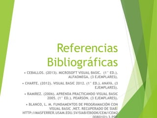 Referencias
Bibliográficas
• CEBALLOS. (2013). MICROSOFT VISUAL BASIC. (1° ED.).
ALFAOMEGA. (3 EJEMPLARES).
• CHARTE. (2012). VISUAL BASIC 2012. (1° ED.). ANAYA. (3
EJEMPLARES).
• RAMIREZ. (2006). APRENDA PRACTICANDO VISUAL BASIC
2005. (1° ED.). PEARSON. (3 EJEMPLARES).
• BLANCO, L. M. FUNDAMENTOS DE PROGRAMACIÓN CON
VISUAL BASIC .NET. RECUPERADO DE SIAB:
HTTP://MASFERRER.USAM.EDU.SV/SIAB/EBOOK/CEM//CEM2
13
 